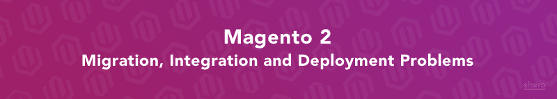 Magento 2 Migration, Integration and Deployment Problems
